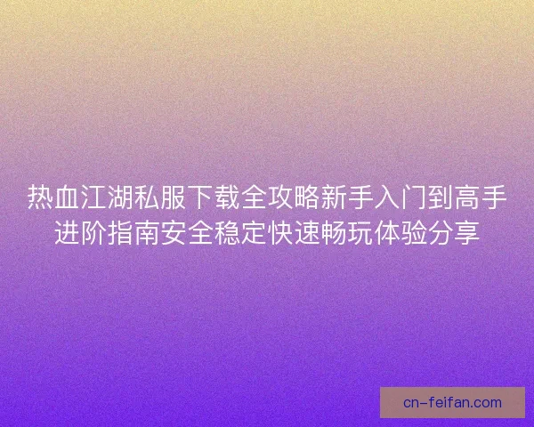 热血江湖私服下载全攻略新手入门到高手进阶指南安全稳定快速畅玩体验分享