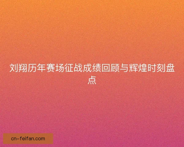 刘翔历年赛场征战成绩回顾与辉煌时刻盘点