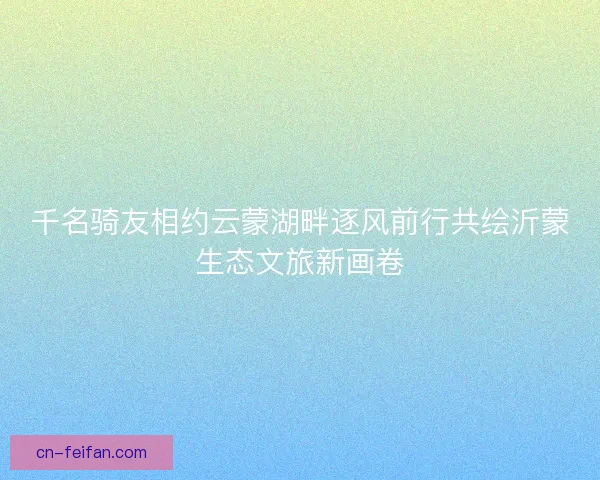 千名骑友相约云蒙湖畔逐风前行共绘沂蒙生态文旅新画卷